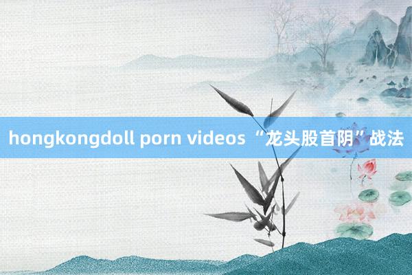 hongkongdoll porn videos “龙头股首阴”战法