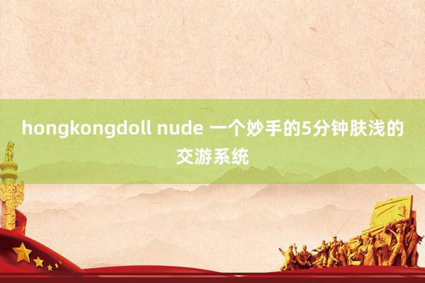 hongkongdoll nude 一个妙手的5分钟肤浅的交游系统