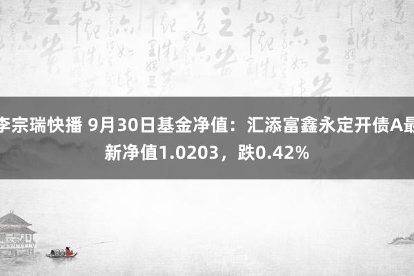 李宗瑞快播 9月30日基金净值：汇添富鑫永定开债A最新净值1.0203，跌0.42%