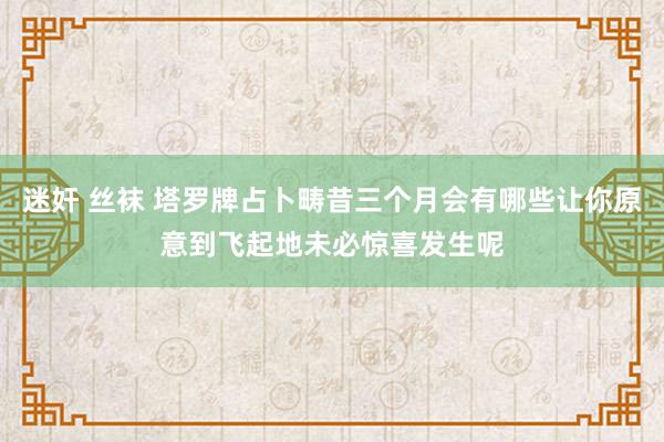 迷奸 丝袜 塔罗牌占卜畴昔三个月会有哪些让你原意到飞起地未必惊喜发生呢