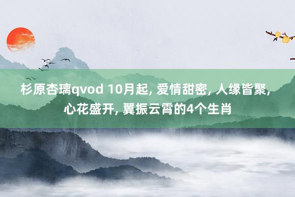 杉原杏璃qvod 10月起， 爱情甜密， 人缘皆聚， 心花盛开， 翼振云霄的4个生肖