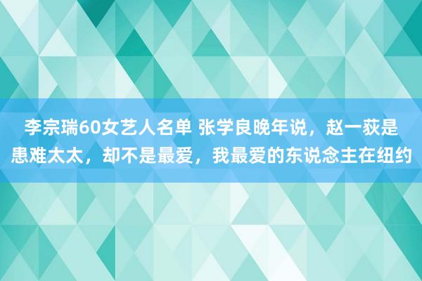 李宗瑞60女艺人名单 张学良晚年说，赵一荻是患难太太，却不是最爱，我最爱的东说念主在纽约