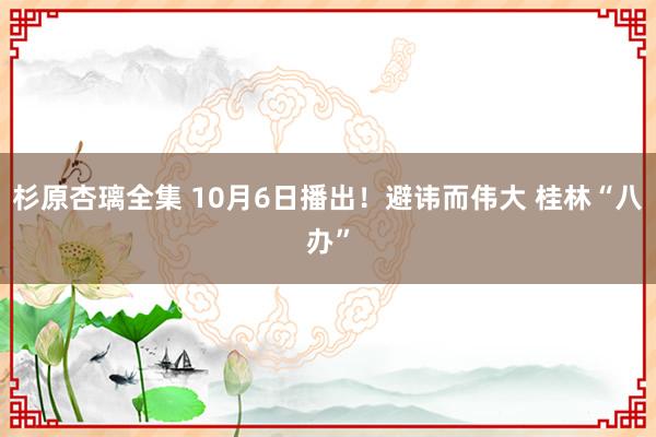 杉原杏璃全集 10月6日播出！避讳而伟大 桂林“八办”