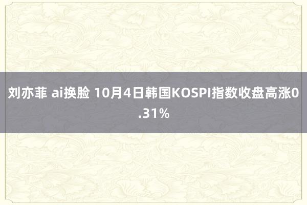 刘亦菲 ai换脸 10月4日韩国KOSPI指数收盘高涨0.31%