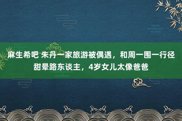 麻生希吧 朱丹一家旅游被偶遇，和周一围一行径甜晕路东谈主，4岁女儿太像爸爸