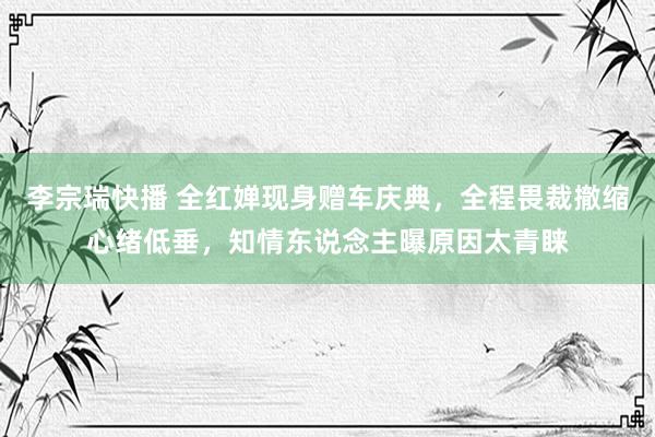 李宗瑞快播 全红婵现身赠车庆典，全程畏裁撤缩心绪低垂，知情东说念主曝原因太青睐