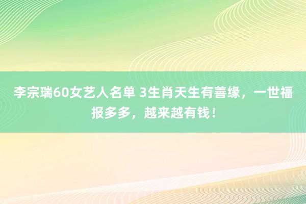 李宗瑞60女艺人名单 3生肖天生有善缘，一世福报多多，越来越有钱！