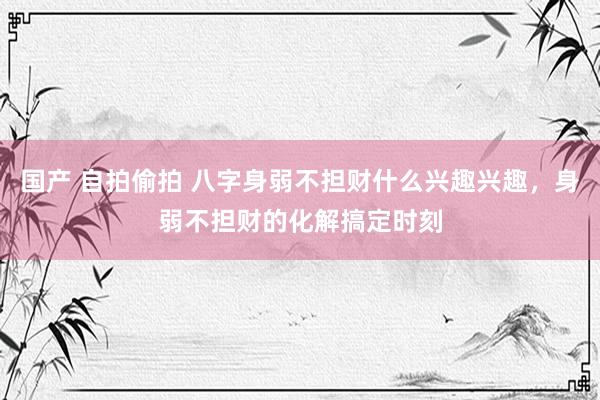 国产 自拍偷拍 八字身弱不担财什么兴趣兴趣，身弱不担财的化解搞定时刻