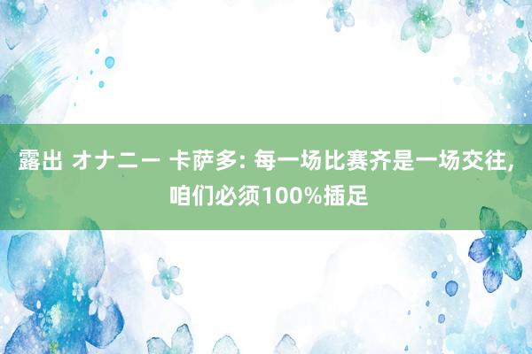 露出 オナニー 卡萨多: 每一场比赛齐是一场交往， 咱们必须100%插足