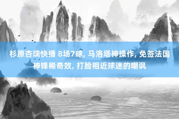 杉原杏璃快播 8场7球， 马洛塔神操作， 免签法国神锋稀奇效， 打脸相近球迷的嘲讽