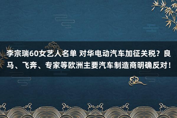 李宗瑞60女艺人名单 对华电动汽车加征关税？良马、飞奔、专家等欧洲主要汽车制造商明确反对！