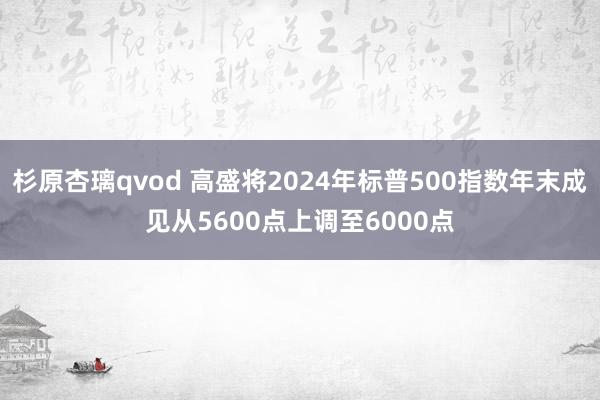 杉原杏璃qvod 高盛将2024年标普500指数年末成见从5600点上调至6000点