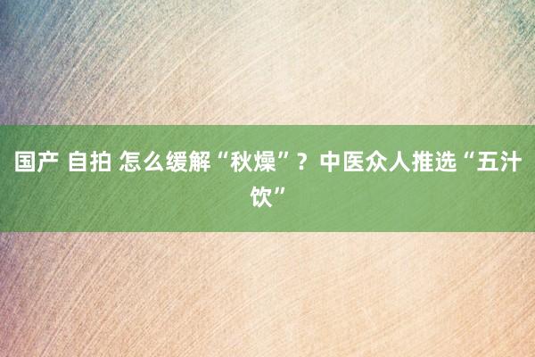 国产 自拍 怎么缓解“秋燥”？中医众人推选“五汁饮”