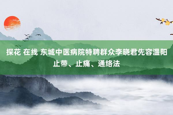 探花 在线 东城中医病院特聘群众李晓君先容温阳止带、止痛、通络法