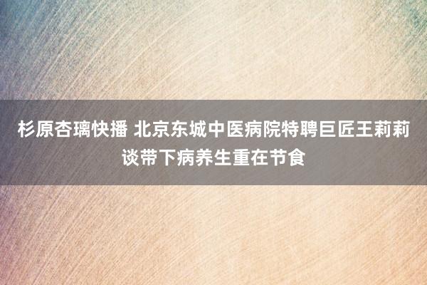 杉原杏璃快播 北京东城中医病院特聘巨匠王莉莉谈带下病养生重在节食