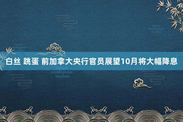 白丝 跳蛋 前加拿大央行官员展望10月将大幅降息