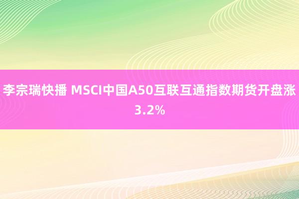 李宗瑞快播 MSCI中国A50互联互通指数期货开盘涨3.2%