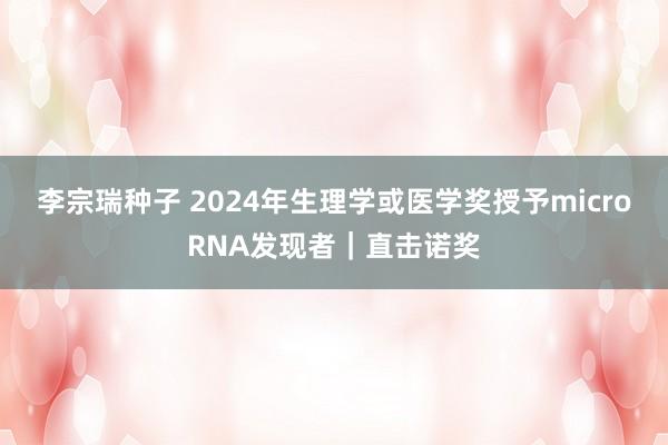 李宗瑞种子 2024年生理学或医学奖授予microRNA发现者｜直击诺奖