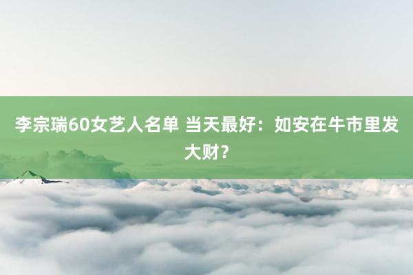 李宗瑞60女艺人名单 当天最好：如安在牛市里发大财？