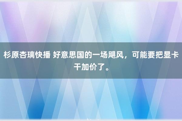 杉原杏璃快播 好意思国的一场飓风，可能要把显卡干加价了。