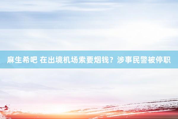 麻生希吧 在出境机场索要烟钱？涉事民警被停职