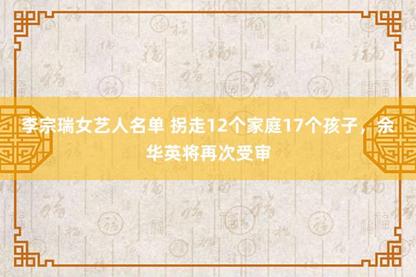 李宗瑞女艺人名单 拐走12个家庭17个孩子，余华英将再次受审