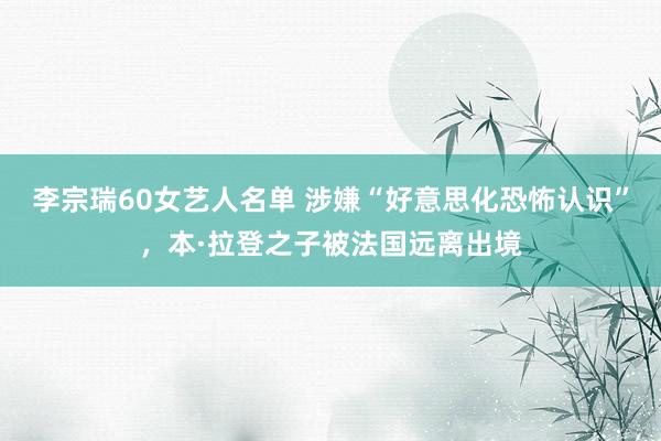 李宗瑞60女艺人名单 涉嫌“好意思化恐怖认识”，本·拉登之子被法国远离出境