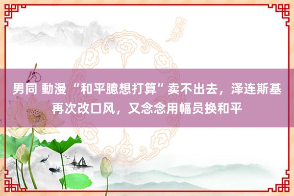 男同 動漫 “和平臆想打算”卖不出去，泽连斯基再次改口风，又念念用幅员换和平