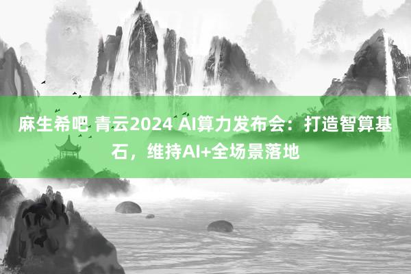 麻生希吧 青云2024 AI算力发布会：打造智算基石，维持AI+全场景落地