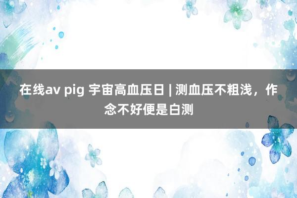 在线av pig 宇宙高血压日 | 测血压不粗浅，作念不好便是白测