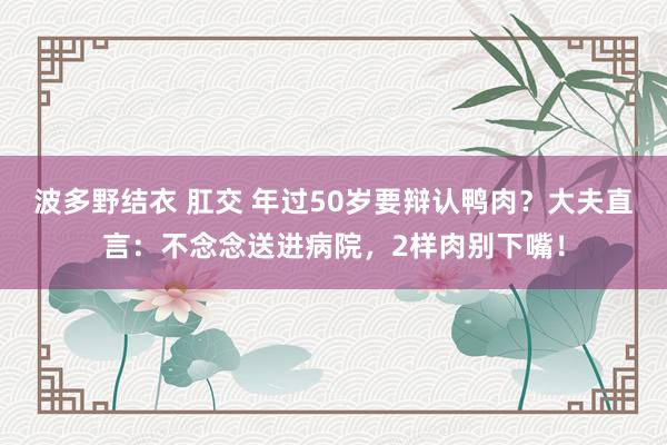 波多野结衣 肛交 年过50岁要辩认鸭肉？大夫直言：不念念送进病院，2样肉别下嘴！