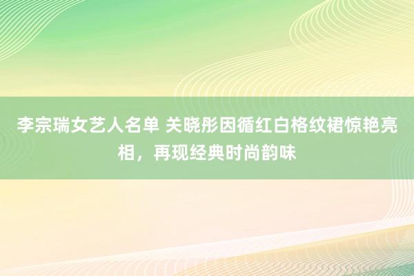 李宗瑞女艺人名单 关晓彤因循红白格纹裙惊艳亮相，再现经典时尚韵味