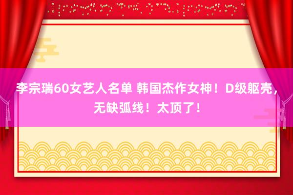 李宗瑞60女艺人名单 韩国杰作女神！D级躯壳，无缺弧线！太顶了！