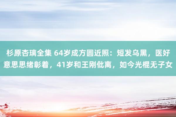 杉原杏璃全集 64岁成方圆近照：短发乌黑，医好意思思绪彰着，41岁和王刚仳离，如今光棍无子女