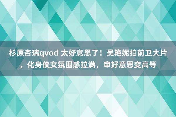 杉原杏璃qvod 太好意思了！吴艳妮拍前卫大片，化身侠女氛围感拉满，审好意思变高等