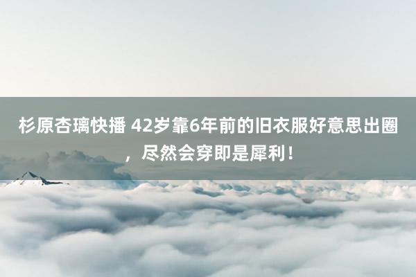 杉原杏璃快播 42岁靠6年前的旧衣服好意思出圈，尽然会穿即是犀利！