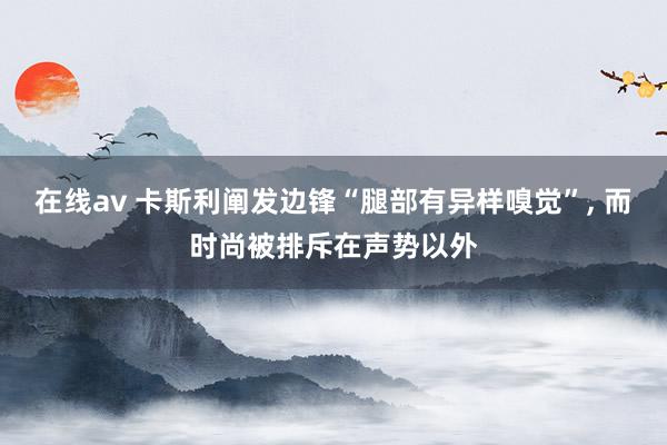 在线av 卡斯利阐发边锋“腿部有异样嗅觉”， 而时尚被排斥在声势以外