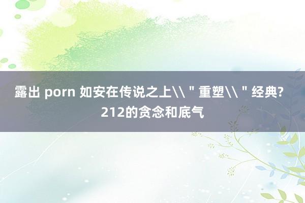 露出 porn 如安在传说之上\＂重塑\＂经典?  212的贪念和底气