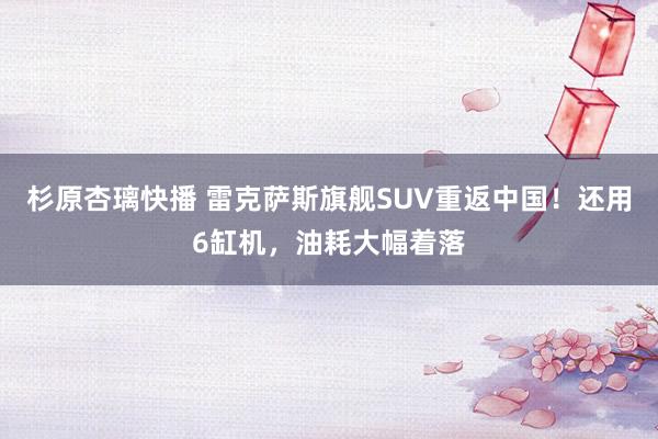 杉原杏璃快播 雷克萨斯旗舰SUV重返中国！还用6缸机，油耗大幅着落