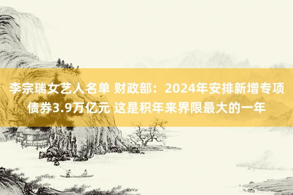 李宗瑞女艺人名单 财政部：2024年安排新增专项债券3.9万亿元 这是积年来界限最大的一年