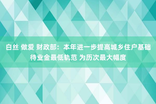 白丝 做爱 财政部：本年进一步提高城乡住户基础待业金最低轨范 为历次最大幅度