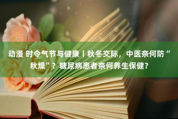 动漫 时令气节与健康丨秋冬交际，中医奈何防“秋燥”？糖尿病患者奈何养生保健？