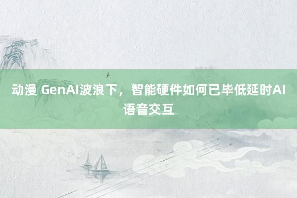 动漫 GenAI波浪下，智能硬件如何已毕低延时AI语音交互