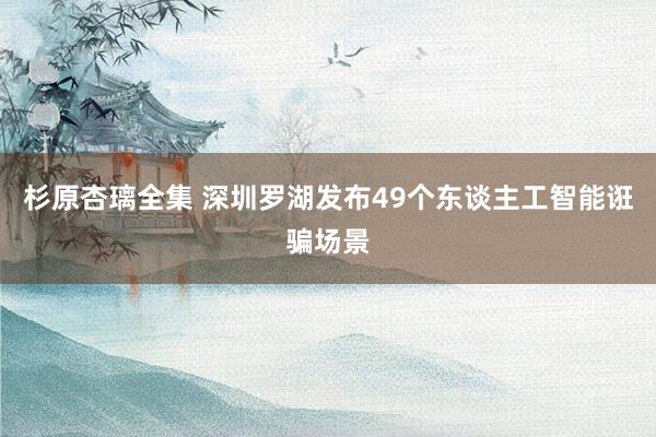 杉原杏璃全集 深圳罗湖发布49个东谈主工智能诳骗场景