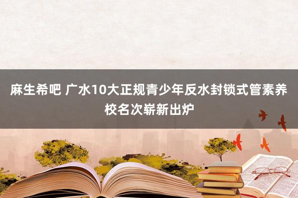 麻生希吧 广水10大正规青少年反水封锁式管素养校名次崭新出炉