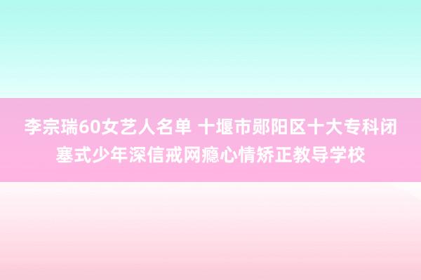 李宗瑞60女艺人名单 十堰市郧阳区十大专科闭塞式少年深信戒网瘾心情矫正教导学校