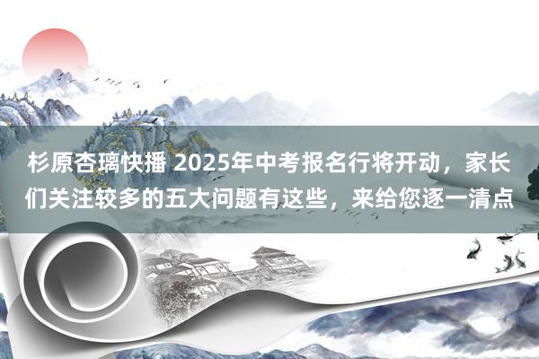 杉原杏璃快播 2025年中考报名行将开动，家长们关注较多的五大问题有这些，来给您逐一清点