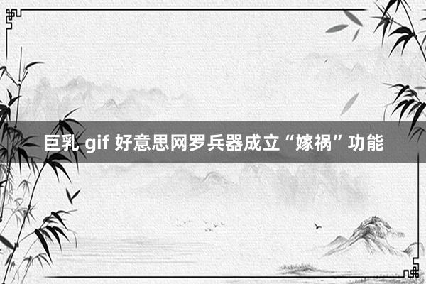 巨乳 gif 好意思网罗兵器成立“嫁祸”功能