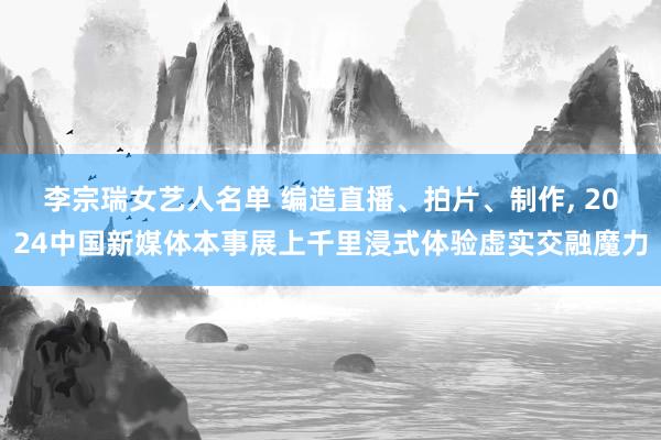 李宗瑞女艺人名单 编造直播、拍片、制作， 2024中国新媒体本事展上千里浸式体验虚实交融魔力