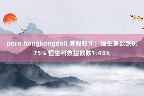 porn hongkongdoll 港股收评：恒生指数跌0.75% 恒生科技指数跌1.43%